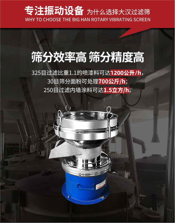 大漢過濾篩篩分效率高,精度高;325目過濾比重1:1的噴油漆可達1200公升/時;30目篩粉面粉可處理700公斤/時;250目過濾內墻涂料可達1.5立方/h;過濾篩廠家直銷價格便宜。過濾篩適用物料：粘液粉末都可以使用具體產品如下：奶制品，油漆，泥漿，淀粉，果汁等。